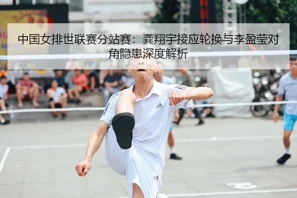 中国女排世联赛分站赛：龚翔宇接应轮换与李盈莹对角隐患深度解析