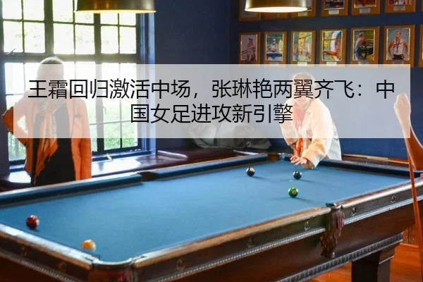 王霜回归激活中场，张琳艳两翼齐飞：中国女足进攻新引擎