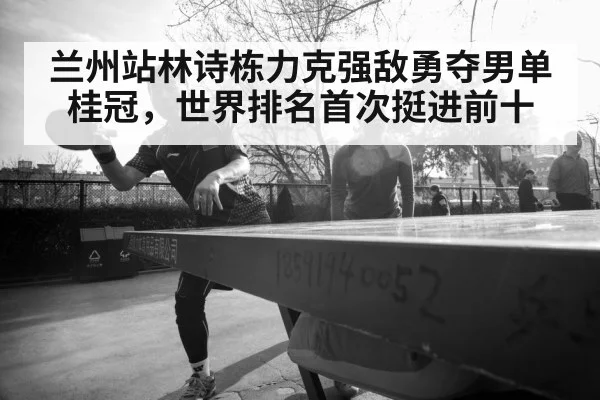 兰州站林诗栋力克强敌勇夺男单桂冠，世界排名首次挺进前十