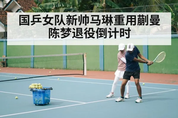 国乒女队新帅马琳重用蒯曼陈梦退役倒计时