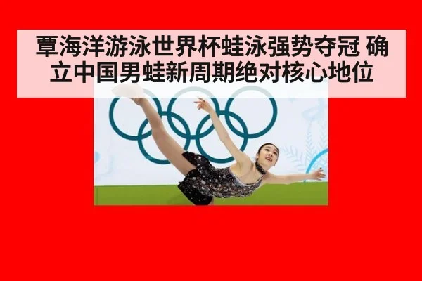 覃海洋游泳世界杯蛙泳强势夺冠 确立中国男蛙新周期绝对核心地位
